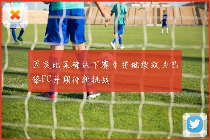 因莫比莱确认下赛季将继续效力巴黎FC并期待新挑战