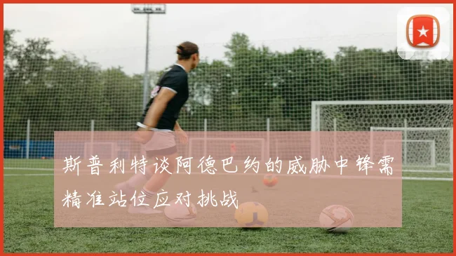 斯普利特谈阿德巴约的威胁中锋需精准站位应对挑战