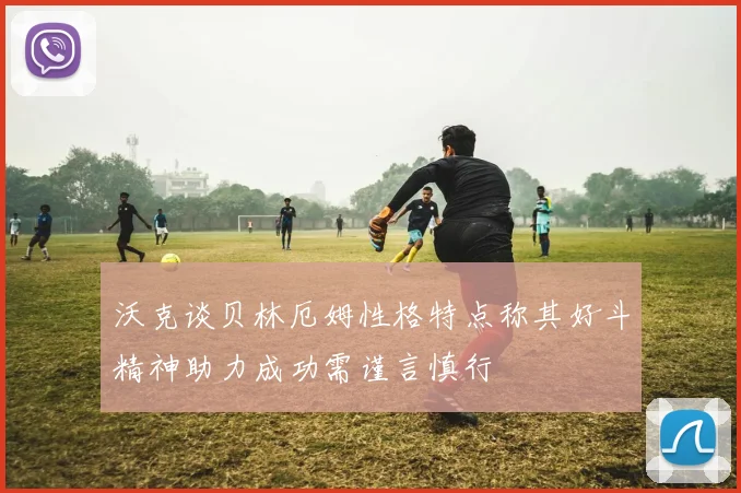 沃克谈贝林厄姆性格特点称其好斗精神助力成功需谨言慎行