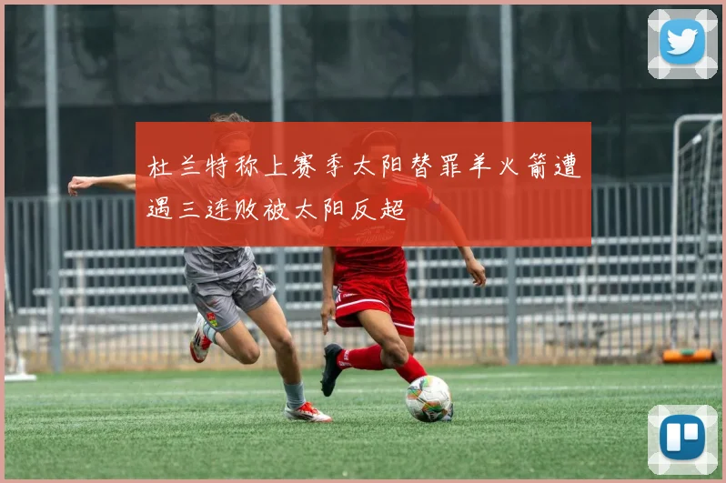 杜兰特称上赛季太阳替罪羊火箭遭遇三连败被太阳反超