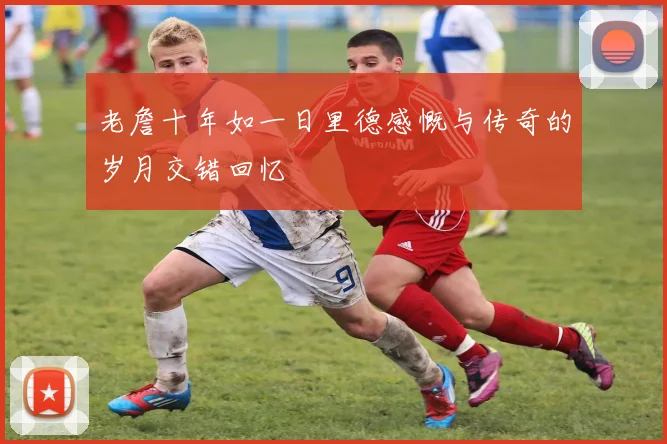 老詹十年如一日里德感慨与传奇的岁月交错回忆