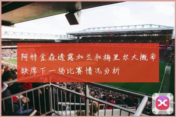 阿特金森透露加兰和梅里尔大概率缺席下一场比赛情况分析