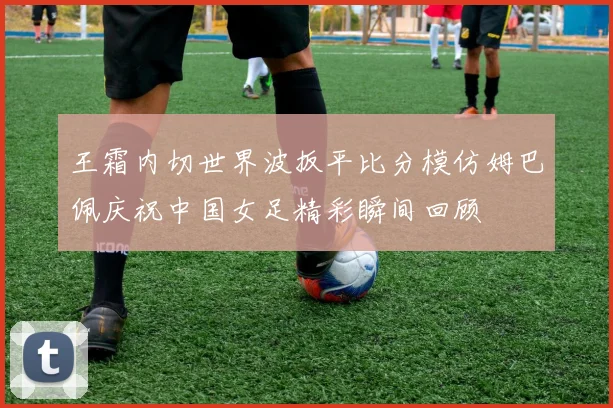 王霜内切世界波扳平比分模仿姆巴佩庆祝中国女足精彩瞬间回顾