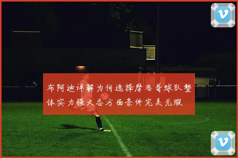 布阿迪详解为何选择摩洛哥球队整体实力强大各方面条件完美无瑕