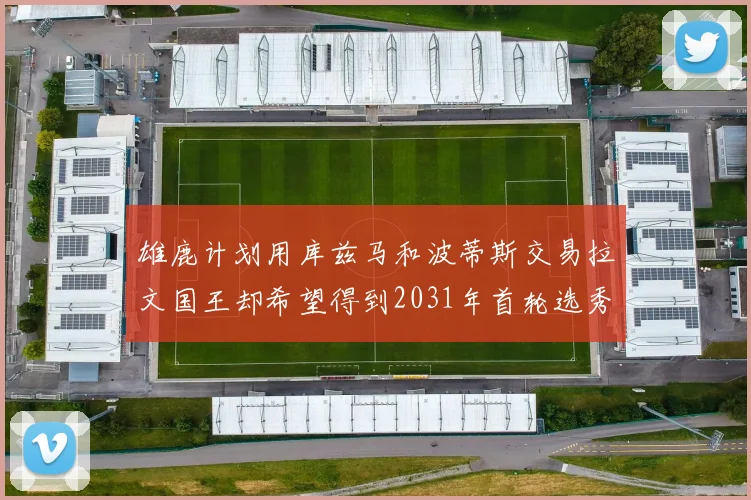 雄鹿计划用库兹马和波蒂斯交易拉文国王却希望得到2031年首轮选秀权
