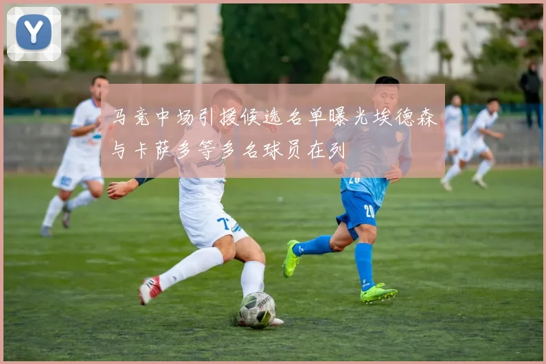 马竞中场引援候选名单曝光埃德森与卡萨多等多名球员在列