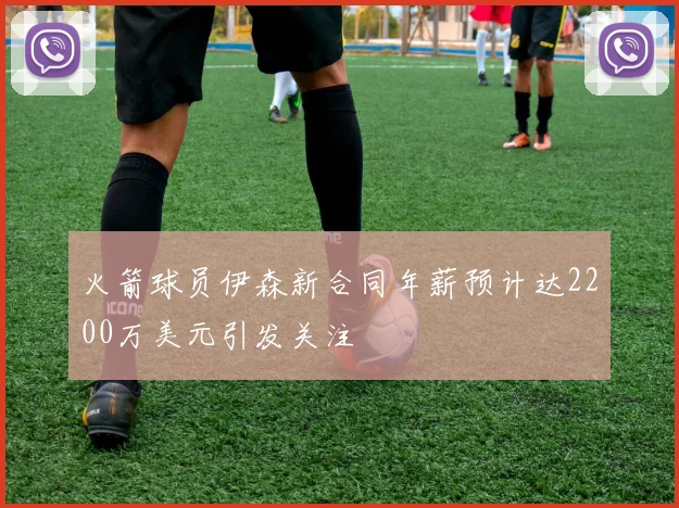 火箭球员伊森新合同年薪预计达2200万美元引发关注